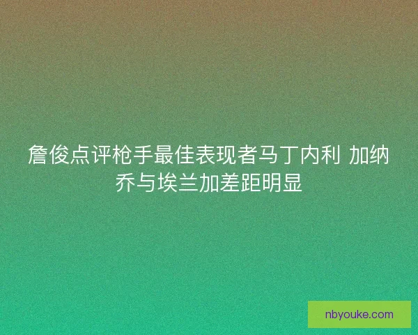 詹俊点评枪手最佳表现者马丁内利 加纳乔与埃兰加差距明显