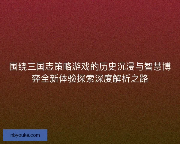围绕三国志策略游戏的历史沉浸与智慧博弈全新体验探索深度解析之路