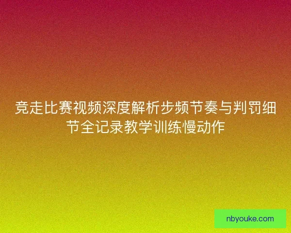竞走比赛视频深度解析步频节奏与判罚细节全记录教学训练慢动作