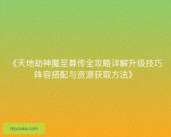 《天地劫神魔至尊传全攻略详解升级技巧阵容搭配与资源获取方法》