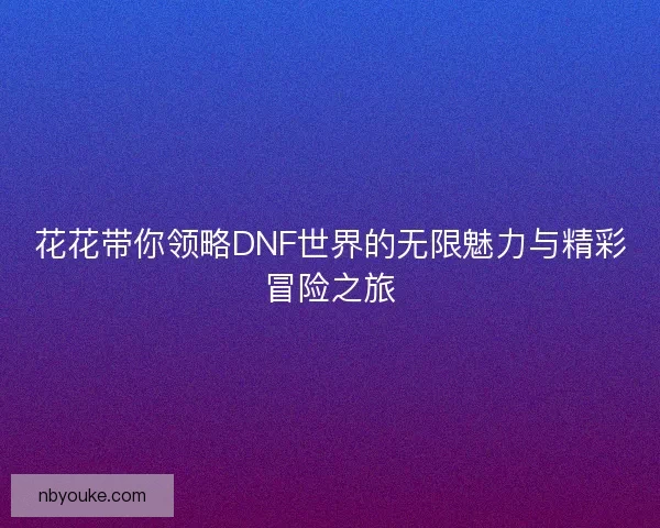 花花带你领略DNF世界的无限魅力与精彩冒险之旅